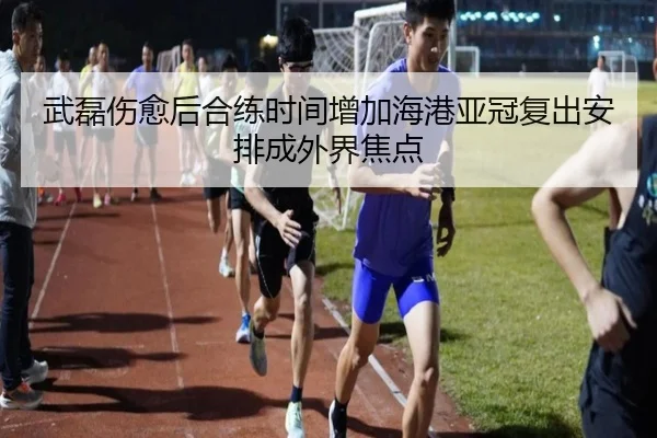 武磊伤愈后合练时间增加海港亚冠复出安排成外界焦点